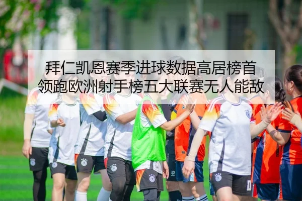 拜仁凯恩赛季进球数据高居榜首 领跑欧洲射手榜五大联赛无人能敌