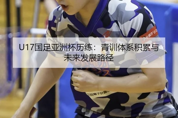 U17国足亚洲杯历练：青训体系积累与未来发展路径